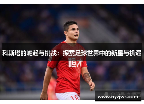 科斯塔的崛起与挑战：探索足球世界中的新星与机遇