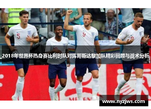 2018年世界杯热身赛比利时队对阵哥斯达黎加队精彩回顾与战术分析