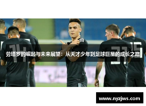 劳塔罗的崛起与未来展望：从天才少年到足球巨星的成长之路